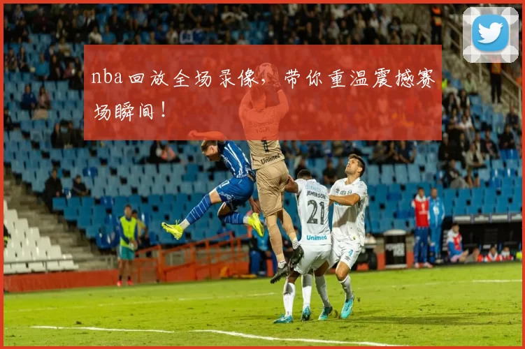 nba回放全场录像，带你重温震撼赛场瞬间！