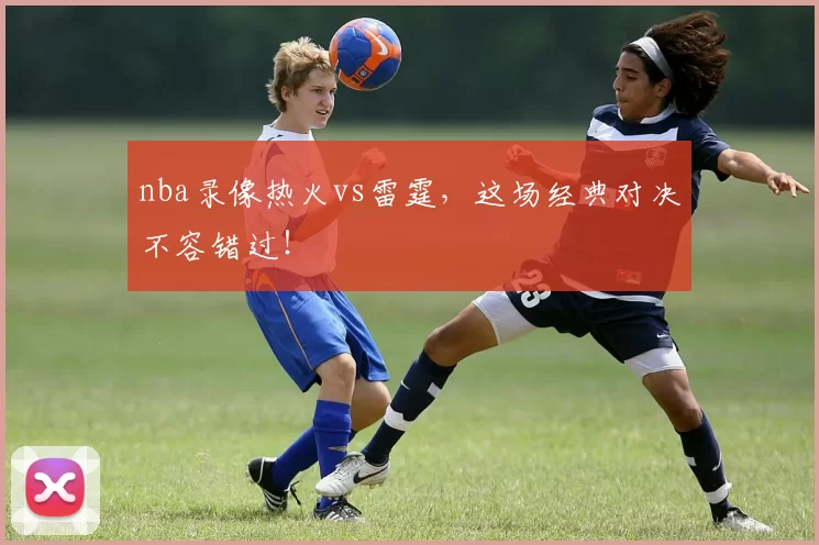 nba录像热火vs雷霆，这场经典对决不容错过！