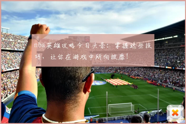 nba英雄攻略今日头条：掌握这些技巧，让你在游戏中所向披靡！