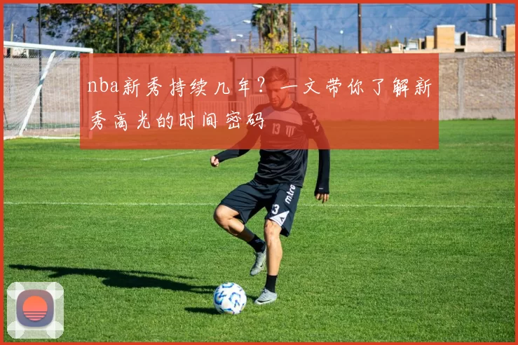nba新秀持续几年？一文带你了解新秀高光的时间密码