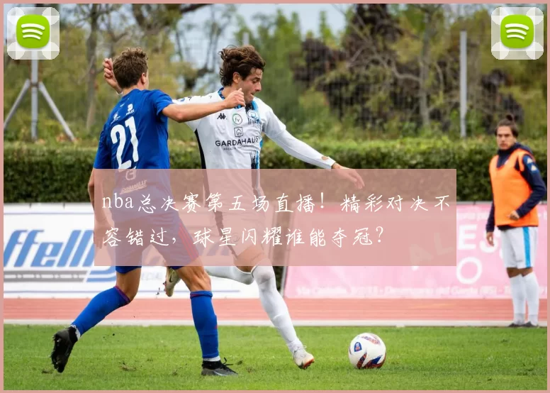 nba总决赛第五场直播！精彩对决不容错过，球星闪耀谁能夺冠？