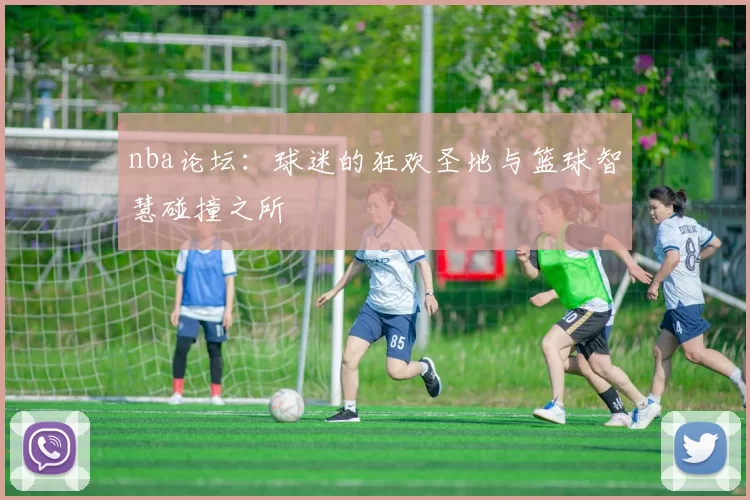 nba论坛：球迷的狂欢圣地与篮球智慧碰撞之所