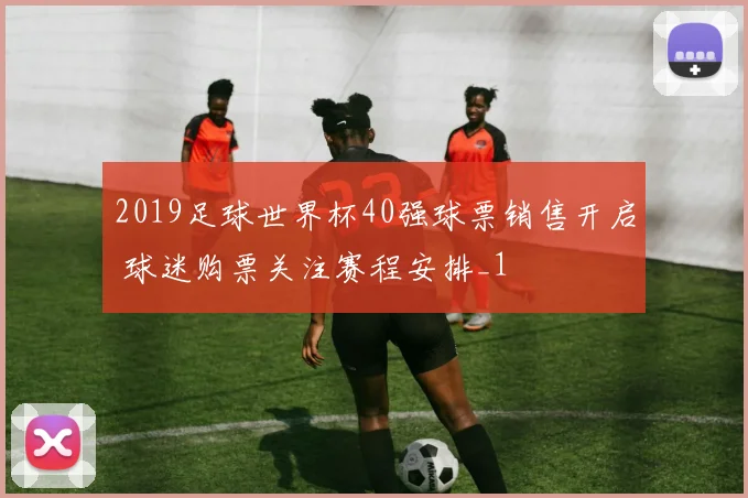 2019足球世界杯40强球票销售开启 球迷购票关注赛程安排_1