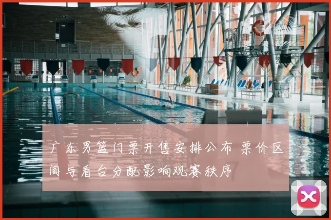 广东男篮门票开售安排公布 票价区间与看台分配影响观赛秩序