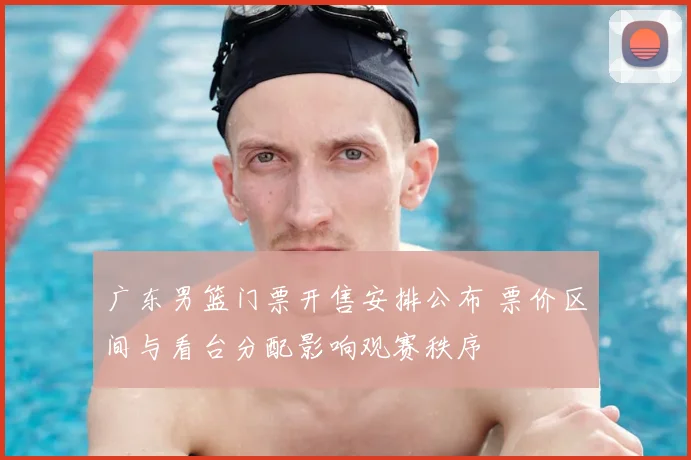 广东男篮门票开售安排公布 票价区间与看台分配影响观赛秩序